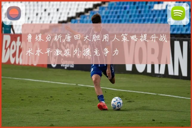 鲁媒分析唐田大胆用人策略提升战术水平激发外援竞争力