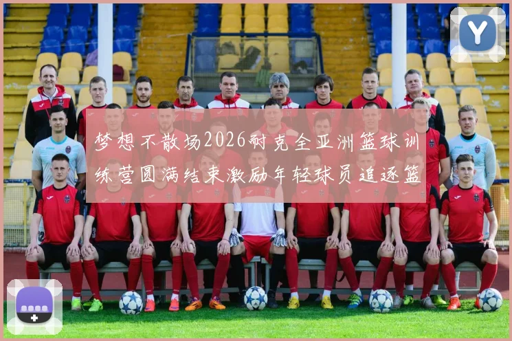 梦想不散场2026耐克全亚洲篮球训练营圆满结束激励年轻球员追逐篮球梦想