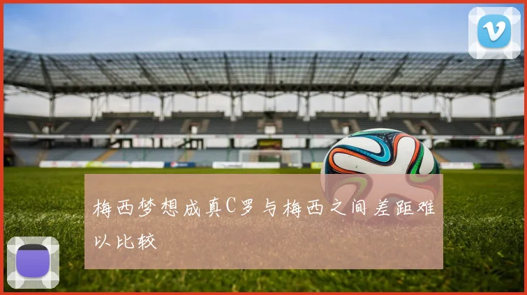 梅西梦想成真C罗与梅西之间差距难以比较