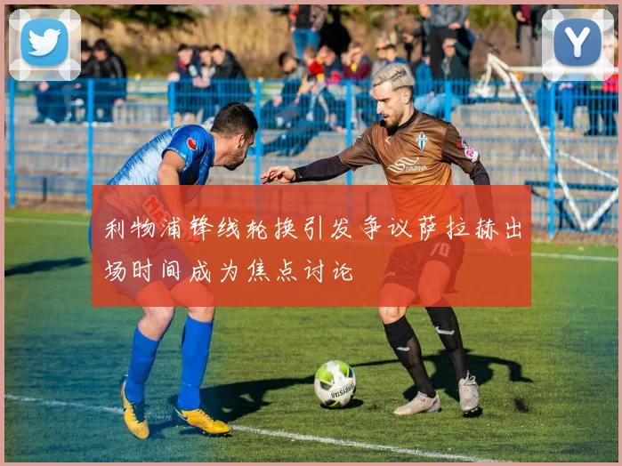 利物浦锋线轮换引发争议萨拉赫出场时间成为焦点讨论